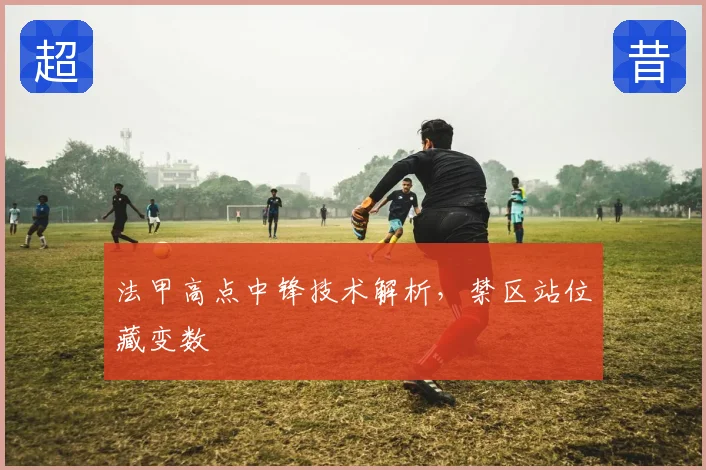法甲高点中锋技术解析，禁区站位藏变数